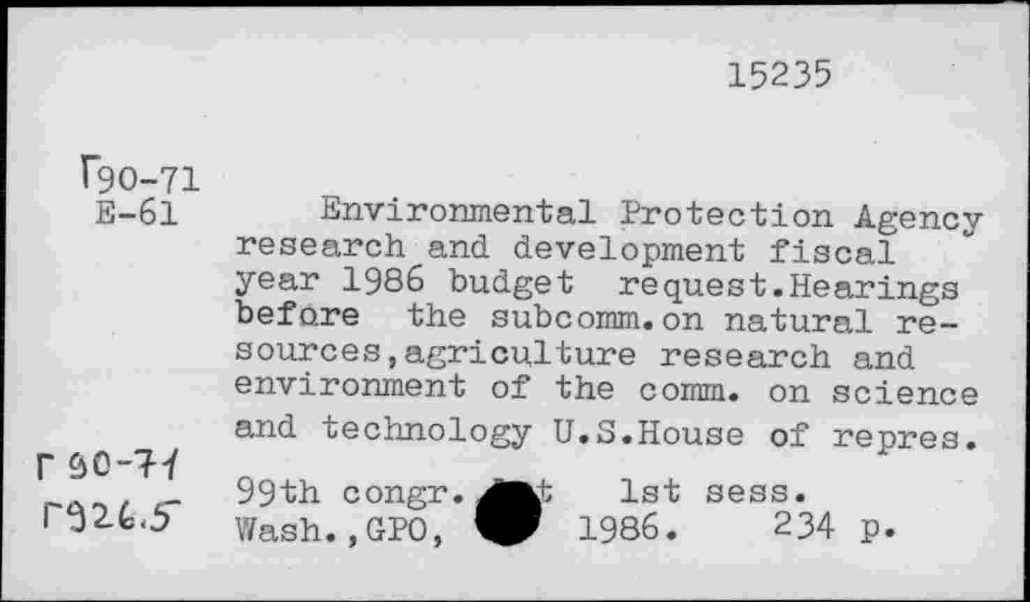 ﻿15235
^0-71 E-61
r SO-7-7 r32.L5"
Environmental Protection Agency research and development fiscal year 1986 budget request.Hearings before the subcomm.on natural resources , agriculture research and environment of the comm, on science and technology U.S.House of repres.
99th congr.
Wash.,GPO,
1st sess.
1986.	234 p.